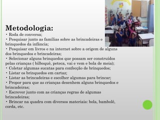 Metodologia: • Roda de conversa; • Pesquisar junto as famílias sobre as brincadeiras e brinquedos da infância; • Pesquisar em livros e na internet sobre a origem de alguns dos brinquedos e brincadeiras; • Selecionar alguns brinquedos que possam ser construídos pelas crianças ( bilboquê, peteca, vai e vem e bola de meia); • Coletar algumas sucatas para confecção de brinquedos; • Listar os brinquedos em cartaz; • Listar as brincadeiras e escolher algumas para brincar; • Propor para que as crianças desenhem alguns brinquedos e brincadeiras; • Escrever junto com as crianças regras de algumas brincadeiras; • Brincar na quadra com diversos materiais: bola, bambolê, corda, etc. 