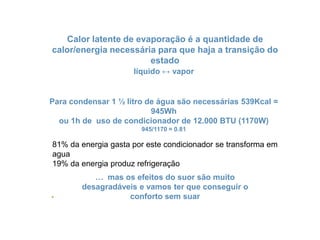 Calorlatente de evaporação é a quantidade de calor/energianecessária para quehaja a transição do estadolíquido ↔ vaporPara condensar 1 ½ litro de águasãonecessárias 539Kcal = 945Whou 1h de uso de condicionador de 12.000 BTU (1170W)945/1170 = 0.8181% da energiagastaporestecondicionador se transformaemagua19% da energiaproduzrefrigeração… masosefeitos do suorsãomuitodesagradáveis e vamosterqueconseguir o confortosemsuar