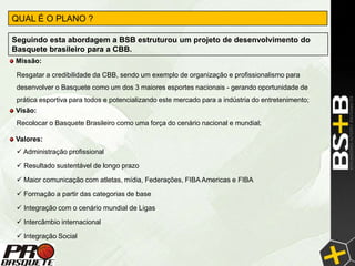QUAL É O PLANO ?

Seguindo esta abordagem a BSB estruturou um projeto de desenvolvimento do
Basquete brasileiro para a CBB.
Missão:

 Resgatar a credibilidade da CBB, sendo um exemplo de organização e profissionalismo para
 desenvolver o Basquete como um dos 3 maiores esportes nacionais - gerando oportunidade de
 prática esportiva para todos e potencializando este mercado para a indústria do entretenimento;
Visão:
 Recolocar o Basquete Brasileiro como uma força do cenário nacional e mundial;

Valores:
  Administração profissional

  Resultado sustentável de longo prazo

  Maior comunicação com atletas, mídia, Federações, FIBA Americas e FIBA

  Formação a partir das categorias de base

  Integração com o cenário mundial de Ligas

  Intercâmbio internacional

  Integração Social
 