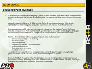 QUEM SOMOS

BRUNORO SPORT BUSINESS

 •   A Brunoro Sport Business é uma empresa com o foco em negócios do esporte, tanto desenvolvendo
     projeto nas áreas de Marketing e Gestão Esportiva, como estruturando e administrando ativos nessa
     área.

 •   Atuando no esporte há cerca de 40 anos, José Carlos Brunoro destacou-se no Vôlei, sendo
     conhecido mundialmente pelas conquistas e excelência em matéria de profissionalismo.

 •   Em meados dos anos 90, trazendo este expertise, obteve um dos maiores “cases” do futebol
     mundial com a parceria Palmeiras-Parmalat, que é lembrada nos quatro cantos do planeta.Depois
     disso trabalhou 5 anos na Fórmula 1 na gestão de patrocínios e do piloto Pedro Paulo Diniz.

 •   Porém a BSB não é “só” o Brunoro, possuímos um time multidisciplinar
      –   Planejamento estratégico e de Marketing
      –   Gestão de projetos
      –   Legislação esportiva
      –   Inteligência de mercado e Gestão de imagem
      –   Análise de investimentos
      –   Desenvolvimento de mercado
      –   Gestão de conteúdo
 •   para atender as necessidades de nossos clientes, primando pela transparência, agilidade,
     profissionalismo e acima de tudo paixão, nas questões ligadas ao esporte.

 •   Bombril, Red Bull, Panasonic, Nike, Pão de Açúcar, Sendas, Semp Toshiba e Cortiana contam um
     pouco desta história. Além de parcerias na área de educação com Faculdades Trevisan, Associação
     Brasileira dos Anunciantes e Instituto Wanderley Luxemburgo.
 