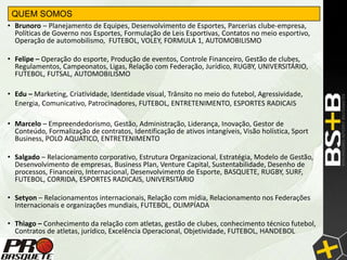 QUEM SOMOS
• Brunoro – Planejamento de Equipes, Desenvolvimento de Esportes, Parcerias clube-empresa,
  Políticas de Governo nos Esportes, Formulação de Leis Esportivas, Contatos no meio esportivo,
  Operação de automobilismo, FUTEBOL, VOLEY, FORMULA 1, AUTOMOBILISMO

• Felipe – Operação do esporte, Produção de eventos, Controle Financeiro, Gestão de clubes,
  Regulamentos, Campeonatos, Ligas, Relação com Federação, Jurídico, RUGBY, UNIVERSITÁRIO,
  FUTEBOL, FUTSAL, AUTOMOBILISMO

• Edu – Marketing, Criatividade, Identidade visual, Trânsito no meio do futebol, Agressividade,
  Energia, Comunicativo, Patrocinadores, FUTEBOL, ENTRETENIMENTO, ESPORTES RADICAIS

• Marcelo – Empreendedorismo, Gestão, Administração, Liderança, Inovação, Gestor de
  Conteúdo, Formalização de contratos, Identificação de ativos intangíveis, Visão holística, Sport
  Business, POLO AQUATICO, ENTRETENIMENTO

• Salgado – Relacionamento corporativo, Estrutura Organizacional, Estratégia, Modelo de Gestão,
  Desenvolvimento de empresas, Business Plan, Venture Capital, Sustentabilidade, Desenho de
  processos, Financeiro, Internacional, Desenvolvimento de Esporte, BASQUETE, RUGBY, SURF,
  FUTEBOL, CORRIDA, ESPORTES RADICAIS, UNIVERSITÁRIO

• Setyon – Relacionamentos internacionais, Relação com mídia, Relacionamento nos Federações
  Internacionais e organizações mundiais, FUTEBOL, OLIMPÍADA

• Thiago – Conhecimento da relação com atletas, gestão de clubes, conhecimento técnico futebol,
  Contratos de atletas, jurídico, Excelência Operacional, Objetividade, FUTEBOL, HANDEBOL
 