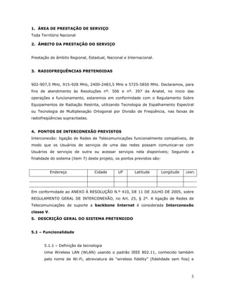 1. ÁREA DE PRESTAÇÃO DE SERVIÇO
Toda Território Nacional

2. ÂMBITO DA PRESTAÇÃO DO SERVIÇO


Prestação de âmbito Regional, Estadual, Nacional e Internacional.


3. RADIOFREQUÊNCIAS PRETENDIDAS


902-907,5 MHz, 915-928 MHz, 2400-2483,5 MHz e 5725-5850 MHz. Declaramos, para
fins de atendimento às Resoluções nº. 506 e nº. 397 da Anatel, no inicio das
operações e funcionamento, estaremos em conformidade com o Regulamento Sobre
Equipamentos de Radiação Restrita, utilizando Tecnologia de Espalhamento Espectral
ou Tecnologia de Multiplexação Ortogonal por Divisão de Freqüência, nas faixas de
radiofreqüências supracitadas.


4. PONTOS DE INTERCONEXÃO PREVISTOS
Interconexão: ligação de Redes de Telecomunicações funcionalmente compatíveis, de
modo que os Usuários de serviços de uma das redes possam comunicar-se com
Usuários de serviços de outra ou acessar serviços nela disponíveis; Seguindo a
finalidade do sistema (item 7) deste projeto, os pontos previstos são:


            Endereço              Cidade       UF      Latitude          Longitude   (ANF)




Em conformidade ao ANEXO À RESOLUÇÃO N.º 410, DE 11 DE JULHO DE 2005, sobre
REGULAMENTO GERAL DE INTERCONEXÃO, no Art. 25, § 2º. A ligação de Redes de
Telecomunicações de suporte a backbone Internet é considerada Interconexão
classe V.
5. DESCRIÇÃO GERAL DO SISTEMA PRETENDIDO


5.1 – Funcionalidade


       5.1.1 – Definição da tecnologia
       Uma Wireless LAN (WLAN) usando o padrão IEEE 802.11, conhecido também
       pelo nome de Wi-Fi, abreviatura de “wireless fidelity” (fidelidade sem fios) e



                                                                                        3
 