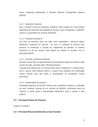 marca      registrada pertencente à Wireless Ethernet Compatibility Alliance
      (WECA).




      5.1.2 – Elemento Irradiante
      Para a escolha correta do elemento irradiante serão levados em conta fatores
      específicos de cada área de prestação do serviço, como a topografia, o diâmetro
      urbano e a quantidade de usuários estimados.


      5.1.3 – Protocolo de Rede IP
      Em cima da estrutura física da rede, será implantada a estrutura lógica,
      adotando o protocolo de internet – IP, que é o utilizado na Internet para
      fornecer os endereços e funções de roteamento de pacotes. O sistema
      fornecerá um IP por usuário, este poderá ser publico ou privado, fixo ou
      alternado (DHCP).


      5.1.5 – Controle e Garantia de Banda
      Servidor central fará um gerenciamento da alocação da largura de banda a cada
      usuário da rede, auxiliado pelos “Wireless Routers”.
      A garantia de banda será um compromisso entre a distância e a visada direta,
      isto é, quanto mais distante estiver o usuário será utilizada uma codificação
      menos robusta       (que não tenha a     característica de transportar muitos
      bits/hertz).


      5.1.6 – Autenticação de Usuários
      Finalidade especifica do Servidor Central, que contabiliza o acesso e a utilização
      da rede “wireless” através de um servidor de RADIUS, verificando nome de
      usuários e senha, após a autenticação, liberando-o para o acesso a rede
      publica.


5.2 – Principais Pontos de Presença


Cidade X e Cidade Y


5.3 – Principais Blocos Constituintes e Suas Funções




                                                                                      4
 