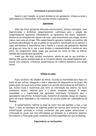 Personagens e sua participação

      Quanto à participação, os jovens dividem-se em agressores, vítimas ou alvos e
espectadores ou testemunhas. Há os que são vítimas e agressores.

                                     Agressores


       Além dos fatos geradores elencados anteriormente, fatores individuais, como
hiperatividade e distúrbios comportamentais, contribuem para a adoção dos
comportamentos agressivos. Normalmente, os agressores são alunos “populares”,
envolve-se em situações anti-socais e de risco, como envolvimento com drogas, álcool e
tabaco, bem como em brigas. Têm comportamento agressivo também com adultos, não
aceitando subordinação, no que se gabam de sua postura. Satisfazem-se em dominar e
impor sofrimentos e, insatisfeitos com a família e a escola, são gazeadores. Mantém
um grupo em torno de si com o qual dividem a responsabilidade e sentem-se mais
forte. Os componentes desse grupo, que gravitam em torno do líder ou líderes,
também são considerados agressores.
       Ainda que não haja estudos conclusivos, admite-se que os que praticam o
Bullying têm grande probabilidade de se tornarem adultos com comportamentos anti-
sociais e/ou violentos, criminosos, perpetradores de violência doméstica e/ou abuso
sexual.



                                  Vítimas ou alvos


       Pouco sociáveis, não dispõem de status, recursos ou habilidades para impor um
basta ao que sofrem. Inseguros e sem a esperança de adequarem-se ao grupo, não
pedem ajuda. De baixa auto-estima, podem crer que são merecedores do sofrimento, o
que, muitas vezes é incentivado pela falta de intervenção dos adultos. De baixo
rendimento escolar, resistem para ir a escola, simulando doenças. O tempo,
intensidade e a regularidade das agressões contribuem fortemente para o
agravamento dos efeitos. Autodestruição, momentos de explosão, desejo de vingança,
porte de armas, depressão e até tentativas de suicídio podem ser conseqüências do
Bullying.
       O comportamento, hábitos ou modo de vestir fora dos padrões, a raça, o tipo
físico, a falta de habilidade em esportes podem ser motivos para torná-los vítimas.
Infantilização, proteção e críticas excessivas dos pais podem potencializar a
vitimização do jovem, que terá dificuldades em defender-se e enfrentar desafios.
Dificilmente a vítima pede ajuda, revelando de forma espontânea ser alvo de Bullying.

                           Espectadores ou testemunhas
 