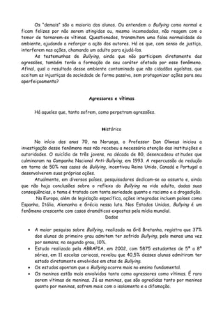 Os “demais” são a maioria dos alunos. Ou entendem o Bullying como normal e
ficam felizes por não serem atingidos ou, mesmo incomodados, não reagem com o
temor de tornarem-se vítimas. Questionados, transmitem uma falsa normalidade do
ambiente, ajudando a reforçar a ação dos autores. Há os que, com senso de justiça,
interferem nas ações, chamando um adulto para ajudá-los.
      As testemunhas de Bullying, ainda que não participem diretamente das
agressões, também terão a formação de seu caráter afetado por esse fenômeno.
Afinal, qual o resultado desse ambiente contaminado que não cidadãos egoístas, que
aceitam as injustiças da sociedade de forma passiva, sem protagonizar ações para seu
aperfeiçoamento?


                               Agressores e vítimas


       Há aqueles que, tanto sofrem, como perpetram agressões.


                                     Histórico


       No início dos anos 70, na Noruega, o Professor Dan Olweus iniciou a
investigação desse fenômeno mas não recebeu a necessária atenção das instituições e
autoridades. O suicídio de três jovens, na década de 80, desencadeou atitudes que
culminaram na Campanha Nacional Anti-Bullying, em 1993. A repercussão da redução
em torno de 50% nos casos de Bullying, incentivou Reino Unido, Canadá e Portugal a
desenvolverem suas próprias ações.
       Atualmente, em diversos países, pesquisadores dedicam-se ao assunto e, ainda
que não haja conclusões sobre o reflexo do Bullying na vida adulta, dadas suas
conseqüências, o tema é tratado com tanta seriedade quanto o racismo e a drogadição.
       Na Europa, além de legislação específica, ações integradas incluem países como
Espanha, Itália, Alemanha e Grécia nessa luta. Nos Estados Unidos, Bullying é um
fenômeno crescente com casos dramáticos expostos pela mídia mundial.
                                       Dados

   •   A maior pesquisa sobre Bullying, realizada na Grã Bretanha, registra que 37%
       dos alunos do primeiro grau admitem ter sofrido Bullying, pelo menos uma vez
       por semana; no segundo grau, 10%.
   •   Estudo realizado pela ABRAPIA, em 2002, com 5875 estudantes de 5ª a 8º
       séries, em 11 escolas cariocas, revelou que 40,5% desses alunos admitiram ter
       estado diretamente envolvidos em atos de Bullying.
   •   Os estudos apontam que o Bullying ocorre mais no ensino fundamental.
   •   Os meninos estão mais envolvidos tanto como agressores como vítimas. É raro
       serem vítimas de meninas. Já as meninas, que são agredidas tanto por meninos
       quanto por meninas, sofrem mais com o isolamento e a difamação.
 