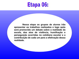 Nessa etapa os grupos de alunos irão
apresentar os trabalhos realizados e logo após
será promovido um debate sobre a realidade da
escola, dos atos de violência, humilhação e
perseguição ocorridas no cotidiano escolar e a
contribuição de cada um para a efetivação dessa
realidade.
 