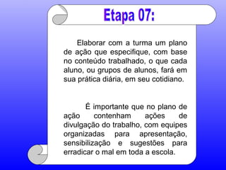 Elaborar com a turma um plano
de ação que especifique, com base
no conteúdo trabalhado, o que cada
aluno, ou grupos de alunos, fará em
sua prática diária, em seu cotidiano.
É importante que no plano de
ação contenham ações de
divulgação do trabalho, com equipes
organizadas para apresentação,
sensibilização e sugestões para
erradicar o mal em toda a escola.
 