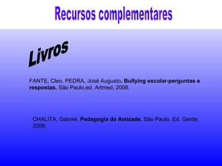 FANTE, Cleo. PEDRA, José Augusto. Bullying escolar-perguntas e
respostas. São Paulo,ed. Artmed, 2008.
CHALITA, Gabriel. Pedagogia da Amizade. São Paulo. Ed. Gente,
2009.
 