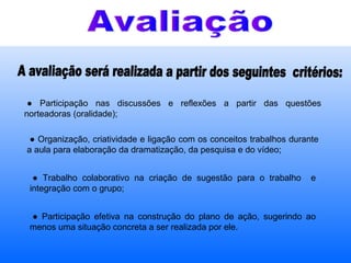● Participação nas discussões e reflexões a partir das questões
norteadoras (oralidade);
● Organização, criatividade e ligação com os conceitos trabalhos durante
a aula para elaboração da dramatização, da pesquisa e do vídeo;
● Trabalho colaborativo na criação de sugestão para o trabalho e
integração com o grupo;
● Participação efetiva na construção do plano de ação, sugerindo ao
menos uma situação concreta a ser realizada por ele.
 