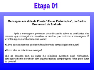 Mensagem em slide da Poesia “Almas Perfumadas”, de Carlos
Drummond de Andrade
Após a mensagem, promover uma discussão sobre as qualidades das
pessoas que conseguimos visualizar à medida que ouvimos a mensagem. E
levantar alguns questionamentos, como:
●Como são as pessoas que identifiquei com as comparações do autor?
●Como elas se relacionam comigo?
●Se as pessoas com as quais me relaciono ouvissem essa mensagem,
conseguiriam me identificar com alguma dessas comparações feitas pelo autor
da poesia?
 