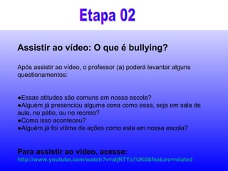 Assistir ao vídeo: O que é bullying?
Após assistir ao vídeo, o professor (a) poderá levantar alguns
questionamentos:
●Essas atitudes são comuns em nossa escola?
●Alguém já presenciou alguma cena como essa, seja em sala de
aula, no pátio, ou no recreio?
●Como isso aconteceu?
●Alguém já foi vítima de ações como esta em nossa escola?
Para assistir ao vídeo, acesse:
http://www.youtube.com/watch?v=aIjRTYa7UK0&feature=related
 