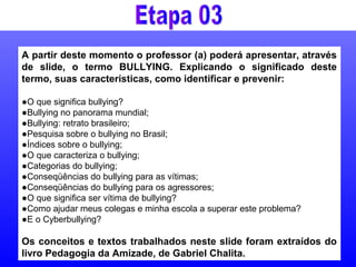 A partir deste momento o professor (a) poderá apresentar, através
de slide, o termo BULLYING. Explicando o significado deste
termo, suas características, como identificar e prevenir:
●O que significa bullying?
●Bullying no panorama mundial;
●Bullying: retrato brasileiro;
●Pesquisa sobre o bullying no Brasil;
●Índices sobre o bullying;
●O que caracteriza o bullying;
●Categorias do bullying;
●Conseqüências do bullying para as vítimas;
●Conseqüências do bullying para os agressores;
●O que significa ser vítima de bullying?
●Como ajudar meus colegas e minha escola a superar este problema?
●E o Cyberbullying?
Os conceitos e textos trabalhados neste slide foram extraídos do
livro Pedagogia da Amizade, de Gabriel Chalita.
 