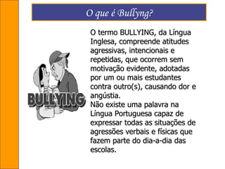 O que é Bullyng? O termo BULLYING, da Língua Inglesa, compreende atitudes agressivas, intencionais e repetidas, que ocorrem sem motivação evidente, adotadas por um ou mais estudantes contra outro(s), causando dor e angústia. Não existe uma palavra na Língua Portuguesa capaz de expressar todas as situações de agressões verbais e físicas que fazem parte do dia-a-dia das escolas. 