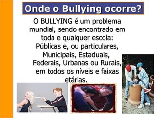 Onde o Bullying ocorre?   O BULLYING é um problema mundial, sendo encontrado em toda e qualquer escola: Públicas e, ou particulares, Municipais, Estaduais,  Federais, Urbanas ou Rurais, em todos os níveis e faixas etárias.   