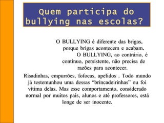 O BULLYING é diferente das brigas,  porque brigas acontecem e acabam.  O BULLYING, ao contrário, é contínuo, persistente, não precisa de razões para acontecer.   Risadinhas, empurrões, fofocas, apelidos . Todo mundo já testemunhou uma dessas “brincadeirinhas” ou foi vítima delas. Mas esse comportamento, considerado normal por muitos pais, alunos e até professores, está longe de ser inocente. Quem participa do bullying nas escolas?   