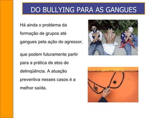 DO BULLYING PARA AS GANGUES Há ainda o problema da formação de grupos até  gangues pela ação do agressor,  que podem futuramente partir  para a prática de atos de  delinqüência. A atuação  preventiva nesses casos é a  melhor saída.  