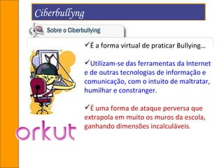 Ciberbullyng  É a forma virtual de praticar Bullying…  Utilizam-se das ferramentas da Internet e de outras tecnologias de informação e comunicação, com o intuito de maltratar, humilhar e constranger.  É uma forma de ataque perversa que extrapola em muito os muros da escola, ganhando dimensões incalculáveis . 