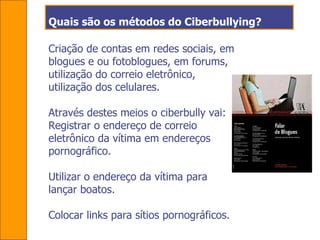 Quais são os métodos do Ciberbullying? Criação de contas em redes sociais, em blogues e ou fotoblogues, em forums, utilização do correio eletrônico, utilização dos celulares.  Através destes meios o ciberbully vai: Registrar o endereço de correio eletrônico da vítima em endereços pornográfico. Utilizar o endereço da vítima para lançar boatos. Colocar links para sítios pornográficos.  