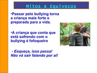 Mitos e Equívocos Passar pelo bullying torna a criança mais forte e preparada para a vida. A criança que conta que está sofrendo com o bullying é fofoqueiro -  Esqueça, isso passa!  Não vá sair falando por aí! 
