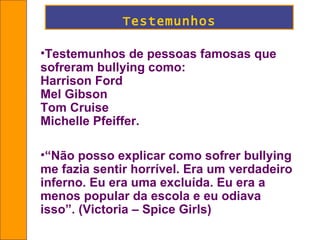 Testemunhos Testemunhos de pessoas famosas que sofreram bullying como:  Harrison Ford  Mel Gibson Tom Cruise Michelle Pfeiffer. “ Não posso explicar como sofrer bullying me fazia sentir horrível. Era um verdadeiro inferno. Eu era uma excluída. Eu era a menos popular da escola e eu odiava isso”.  (Victoria – Spice Girls) 
