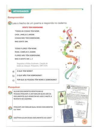 GENTE TEM SOBRENOME

 “TODAS AS COISAS TEM NOME,

 CASA, JANELA E JARDIM.

 COISAS NÃO TEM SOBRENOME,

 MAS GENTE SIM.



 TODAS FLORES TÊM NOME:

 ROSA, CAMÉLIA E JASMIM.

 FLORES NÃO TÊM SOBRENOME,

 MAS A GENTE SIM. [...]”




   O QUE TEM NOME?

   O QUE NÃO TEM SOBRENOME?

   POR QUE AS PESSOAS TÊM NOME E SOBRENOME?




ALGUNS DOCUMENTOS IDENTIFICAM AS
PESSOAS.PERGUNTE A UM FAMILIAR QUAIS SÃO OS
DOCUMENTOS QUE APARECEM AO LADO E ANOTE A
RESPOSTA NO CADERNO.



PERGUNTE AO FAMILIAR QUAL DESSES DOCUMENTOS
ELE TEM?



VOCÊTEM ALGUM DESSES DOCUMENTOS AO LADO?
 