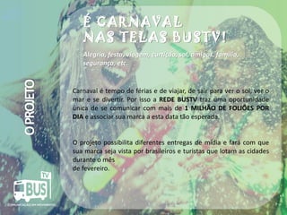 É CARNAVAL
NAS TELAS BUSTV!

O PROJETO

Alegria, festa, viagem, curtição, sol, amigos, família,
segurança, etc.

Carnaval é tempo de férias e de viajar, de sair para ver o sol, ver o
mar e se divertir. Por isso a REDE BUSTV traz uma oportunidade
única de se comunicar com mais de 1 MILHÃO DE FOLIÕES POR
DIA e associar sua marca a esta data tão esperada.

O projeto possibilita diferentes entregas de mídia e fará com que
sua marca seja vista por brasileiros e turistas que lotam as cidades
durante o mês
de fevereiro.

Crédito da imagem: Google Image

 