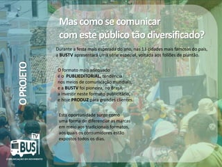 Mas como se comunicar
com este público tão diversificado?
O PROJETO

Durante a festa mais esperada do ano, nas 13 cidades mais famosas do país,
a BUSTV apresentará uma série especial, voltada aos foliões de plantão.
O formato mais adequado
é o PUBLIEDITORIAL, tendência
nos meios de comunicação mundiais,
e a BUSTV foi pioneira, no Brasil,
a investir neste formato publicitário,
e hoje PRODUZ para grandes clientes.
Esta oportunidade surge como
uma forma de diferenciar as marcas
em meio aos tradicionais formatos,
aos quais os consumidores estão
expostos todos os dias.

Crédito da imagem: Google Image

 