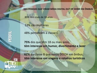 DAS PESSOAS QUE VIRAM MÍDIA DIGITAL OUT OF HOME EM ÔNIBUS

85% têm mais de 18 anos

PERFIL

53% são mulheres
48% pertencem à classe C
75% dos que têm 18 ou mais anos,
têm interesse em humor, divertimento e lazer
62% da classe B que notou DOOH em ônibus,
têm interesse em viagens e roteiros turísticos

Crédito da imagem: Google Image

Fonte Ipsos: Estudos Marplan EGM – Abr 2012a Mar / 2013 – 13 Mercados – Filtro: Notou DOOH últ. 30d - Ônibus - 10+ anos (51.032)

 