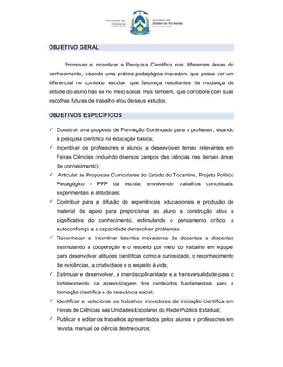 OB J ETIVO GERAL 


       Promover  e  incentivar  a  Pesquisa  Científica  nas  diferentes  áreas  do 
conhecimento,  visando  uma  prática  pedagógica  inovadora  que  possa  ser  um 
diferencial  no  contexto  escolar,  que  favoreça  resultantes  de  mudança  de 
atitude do aluno não só no meio social, mas também, que corrobore com suas 
escolhas futuras de trabalho e/ou de seus estudos. 

OB J ETIVOS ESPECÍFICOS 

ü  Construir uma proposta de Formação Continuada para o professor, visando 
   à pesquisa científica na educação básica; 
ü  Incentivar  os  professores  e  alunos  a  desenvolver  temas  relevantes  em 
   Feiras  Ciências (incluindo diversos campos das ciências nas demais áreas 
   de conhecimento); 
ü  Articular às Propostas Curriculares do Estado do Tocantins, Projeto Político 
   Pedagógico  ­  PPP  da  escola,  envolvendo  trabalhos  conceituais, 
   experimentais e atitudinais; 
ü  Contribuir  para  a  difusão  de  experiências  educacionais  e  produção  de 
   material  de  apoio  para  proporcionar  ao  aluno  a  construção  ativa  e 
   significativa  do  conhecimento,  estimulando  o  pensamento  crítico,  a 
   autoconfiança e a capacidade de resolver problemas; 
ü  Reconhecer  e  incentivar  talentos  inovadores  de  docentes  e  discentes 
   estimulando  a  cooperação  e  o  respeito  por  meio  do  trabalho  em  equipe, 
   para desenvolver atitudes científicas como a curiosidade, o reconhecimento 
   de evidências, a criatividade e o respeito à vida; 
ü  Estimular e desenvolver, a interdisciplinaridade e a transversalidade para o 
   fortalecimento  da  aprendizagem  dos  conteúdos  fundamentais  para  a 
   formação científica e de relevância social; 
ü  Identificar  e  selecionar  os  trabalhos  inovadores  de  iniciação  científica  em 
   Feiras de Ciências nas Unidades Escolares da Rede Pública Estadual; 
ü  Publicar e editar os trabalhos apresentados pelos alunos e professores em 
   revista, manual de ciência dentre outros;
 
