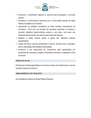 ü  Promover  o  intercâmbio  regional  e  nacional  para  enriquecer  o  currículo 
   escolar; 
ü  Socializar  o  conhecimento  adquirido  com  a  comunidade  escolar  da  Rede 
   Pública do Estado do Tocantins. 
ü  Apresentar  os  projetos  inovadores  na  Feira  Literária  Internacional  do 
   Tocantins  –  FLIT  e/ou  em  eventos  de  amostras  científicas  no  Estado  e 
   nacional,  trabalhos  desenvolvidos  durante  o  ano  letivo,  com  base  nos 
   trabalhos desenvolvidos em sala de aula e feira de ciências. 
ü  Elaborar  e  editar  manual  passo  a  passo  dos  trabalhos  práticos 
   apresentados. 
ü  Avaliar  de  forma  contínua  professores  e  alunos,  durante  todo  o  processo, 
   para a valorização dos trabalhos executados. 
ü  Incentivar  e  ser  instrumento  de  culminância  para  participação  em 
   programas de concursos, projetos, olimpíadas nacionais, congressos, feiras 
   nacionais. 


PÚB L ICO AL VO 

Professores de Educação Básica em todas as áreas do conhecimento e alunos 
da Rede Estadual de Ensino. 


AB RANGÊNCIA DO PROJ ETO 


As Unidades Escolares da Rede Pública Estadual.
 