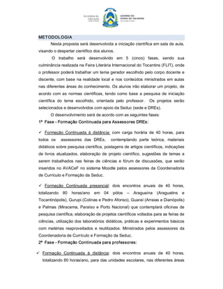 METODOL OGIA 
        Nesta proposta será desenvolvida a iniciação científica em sala de aula, 
 visando o despertar científico dos alunos. 
        O  trabalho  será  desenvolvido  em  5  (cinco)  fases,  sendo  sua 
 culminância realizada na Feira Literária Internacional do Tocantins (FLIT), onde 
 o professor poderá trabalhar um tema gerador escolhido pelo corpo docente e 
 discente,  com  base  na realidade  local  e  nos  conteúdos  ministrados  em  aulas 
 nas diferentes áreas do conhecimento. Os alunos irão elaborar um projeto, de 
 acordo  com  as  normas  científicas,  tendo  como  base  a  pesquisa  de  iniciação 
 científica  do  tema  escolhido,  orientada  pelo  professor.    Os  projetos  serão 
 selecionados e desenvolvidos com apoio da Seduc (sede e DREs). 
        O desenvolvimento será de acordo com as seguintes fases: 
 1ª  Fase ­ Formação Continuada para Assessores DREs: 

 ü  Formação  Continuada  à  distância:  com  carga  horária  de  40  horas,  para 
 todos  os    assessores  das  DREs,    contemplando  parte  teórica,  materiais 
 didáticos sobre pesquisa científica, postagens de artigos científicos, indicações 
 de  livros  atualizados,  elaboração  de  projeto  científico,  sugestões  de  temas  a 
 serem  trabalhados  nas  feiras  de  ciências  e  fórum  de  discussões,  que  serão 
 inseridos  no AVACeF  no sistema Moodle pelos  assessores da Coordenadoria 
 de Currículo e Formação da Seduc. 

 ü  Formação  Continuada  presencial:  dois  encontros  anuais  de  40  horas, 
 totalizando  80  horas/ano  em  04  pólos  –  Araguaína  (Araguatins  e 
 Tocantinópolis), Gurupi (Colinas e Pedro Afonso), Guaraí (Arraias e Dianópolis) 
 e  Palmas  (Miracema,  Paraíso  e  Porto  Nacional)  que  contemplará  oficinas  de 
 pesquisa científica, elaboração de projetos científicos voltados para as feiras de 
 ciências, utilização dos laboratórios didáticos, práticas e experimentos básicos 
 com  matérias  reaproveitados  e  reutilizados.  Ministrados  pelos  assessores  da 
 Coordenadoria de Currículo e Formação da Seduc. 
 2ª  Fase ­ Formação Continuada para professores: 

ü  Formação  Continuada  à  distância:  dois  encontros  anuais  de  40  horas, 
   totalizando 80 horas/ano, para das unidades escolares, nas diferentes áreas
 