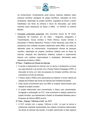 do  conhecimento.  Contemplando  parte  teórica,  materiais  didáticos  sobre 
   pesquisa  científica,  postagens  de  artigos  científicos,  indicações  de  livros 
   atualizados,  elaboração  de  projeto  científico,  sugestões  de  temas  a  serem 
   trabalhados  nas  feiras  de  ciências  e  fórum  de  discussões,  que  serão 
   inseridos  pelos  Assessores  da  Seduc  e  DREs    no  AVACeF  no  sistema 
   Moodle, 

ü  Formação  continuada  presencial:  dois  encontros  anuais  de  40  horas, 
   totalizando  80  horas/ano  em  04  pólos  ­  Araguaína  (Araguatins  e 
   Tocantinópolis),  Gurupi  (Colinas  e  Pedro  Afonso),  Guaraí  (Arraias  e 
   Dianópolis)  e  Palmas  (Miracema,  Paraíso  e  Porto  Nacional),  para  todos  os 
   professores  das  unidades  escolares  distribuídos  pelas  DREs,  em  todas  as 
   diferentes  áreas  do  conhecimento.  Contemplando  oficinas  de  pesquisa 
   científica,  elaboração  de  projetos  científicos  voltados  para  as  feiras  de 
   ciências,  utilização  dos  laboratórios  didáticos,  práticas  e  experimentos 
   básicos  com  matérias  reaproveitados  e  reutilizados.  Ministrados  pelos 
   Assessores da Seduc e DREs, 
 3ª Fase – Trabalhos em Feiras de ciências: 
 ü  A  escola  é responsável em  discutir com os  alunos  e  professores um  tema 
    que seja relevante e de acordo com o Projeto Político Pedagógico (PPP). A 
    discussão  do  tema,  por  meio  da  pesquisa  de  iniciação  científica,  terá  sua 
    culminância na Feira de Ciências; 
 ü  A Seduc (sede e DREs) será responsável por elaborar e enviar critérios de 
    seleção dos Projetos das Feiras de Ciências das Unidades Escolares; 
 ü  Cada  escola  encaminhará  para  sua  DRE  os  projetos  desenvolvidos  para 
    seleção do projeto inovador; 
 ü  O  projeto  selecionado  será  encaminhado  à  Seduc  para  apresentação, 
    divulgação e participação na FLIT, onde acontecerá a seleção estadual do 
    projeto inovador, que representará o Estado na Sociedade Brasileira para o 
    Progresso da Ciência (SBPC jovem); 
 4ª  Fase – Espaço “ Ciências e Arte”  na  FLIT: 
 ü  A  FLIT  contará  com  o  espaço  “Ciências  e  Arte”,  no  qual  os  alunos  e 
    professores realizarão  apresentação  dos  projetos  inovadores  selecionados 
    nas  feiras  de ciências das escolas.  O projeto  selecionado na  fase  regional
 