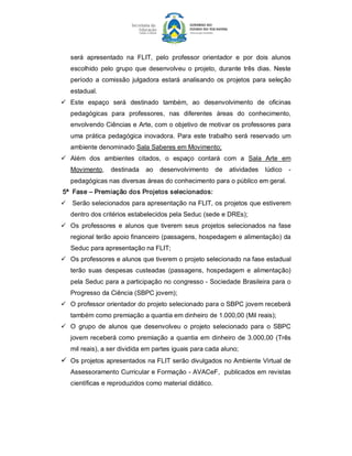 será  apresentado  na  FLIT,  pelo  professor  orientador  e  por  dois  alunos 
   escolhido  pelo  grupo  que  desenvolveu  o  projeto,  durante  três  dias.  Neste 
   período  a  comissão  julgadora  estará  analisando  os  projetos  para  seleção 
   estadual. 
ü  Este  espaço  será  destinado  também,  ao  desenvolvimento  de  oficinas 
   pedagógicas  para  professores,  nas  diferentes  áreas  do  conhecimento, 
   envolvendo Ciências e Arte, com o objetivo de motivar os professores para 
   uma  prática  pedagógica  inovadora.  Para  este  trabalho  será  reservado  um 
   ambiente denominado Sala Saberes em Movimento; 
ü  Além  dos  ambientes  citados,  o  espaço  contará  com  a  Sala  Arte  em 
   Movimento,  destinada  ao  desenvolvimento  de  atividades  lúdico  ­ 
   pedagógicas nas diversas áreas do conhecimento para o público em geral. 
5ª  Fase – Premiação dos Projetos selecionados: 
ü  Serão selecionados para apresentação na FLIT, os projetos que estiverem 
   dentro dos critérios estabelecidos pela Seduc (sede e DREs); 
ü  Os  professores  e  alunos  que  tiverem  seus  projetos  selecionados  na  fase 
   regional terão apoio financeiro (passagens, hospedagem e alimentação) da 
   Seduc para apresentação na FLIT; 
ü  Os professores e alunos que tiverem o projeto selecionado na fase estadual 
   terão  suas  despesas  custeadas  (passagens,  hospedagem  e  alimentação) 
   pela Seduc para a participação no congresso ­ Sociedade Brasileira para o 
   Progresso da Ciência (SBPC jovem); 
ü  O professor orientador do projeto selecionado para o SBPC jovem receberá 
   também como premiação a quantia em dinheiro de 1.000,00 (Mil reais); 
ü  O  grupo  de  alunos  que  desenvolveu  o  projeto  selecionado  para  o  SBPC 
   jovem  receberá  como  premiação  a  quantia  em  dinheiro  de  3.000,00  (Três 
   mil reais), a ser dividida em partes iguais para cada aluno; 
ü  Os projetos apresentados na FLIT serão divulgados no Ambiente Virtual de 
   Assessoramento Curricular e Formação ­ AVACeF,  publicados em revistas 
   científicas e reproduzidos como material didático.
 