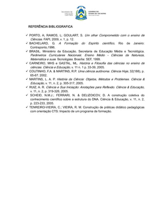 REFERÊNCIA BIBLIOGRAFICA 

ü  PORTO,  A;  RAMOS,  L;  GOULART,  S.  Um  olhar  Comprometido  com  o  ensino  de 
    Ciências. FAPI, 2009, v. 1, p. 12. 
ü  BACHELARD,  G.  A  Formação  do  Espírito  científico,  Rio  de  Janeiro: 
    Contraponto,1996. 
ü  BRASIL.  Ministério  da  Educação.  Secretaria  de  Educação  Média  e  Tecnológica. 
    Parâmetros  Curriculares  Nacionais:   Ensino  Médio  ­  Ciências  da  Natureza, 
    Matemática e suas Tecnologias. Brasília: SEF, 1999. 
ü  CARNEIRO,  MHS  e  GASTAL,  ML.  História  e  Filosofia  das  ciências  no  ensino  de 
    ciências. Ciência e Educação, v. 11 n. 1 p. 33­39, 2005. 
ü  COUTINHO, F.A. & MARTINS, R.P. Uma ciência autônoma. Ciência Hoje, 32(188), p. 
    65­67. 2002. 
ü  MARTINS,  L.  A.  P.  História  da  Ciência:  Objetos,  Métodos  e  Problemas.  Ciência  & 
    Educação, v. 11, n. 2, p. 305­317, 2005. 
ü  RUIZ, A. R. Ciência e Sua Iniciação: Anotações para Reflexão. Ciência & Educação, 
    v. 11, n. 2, p. 319­326, 2005. 
ü  SCHEID,  N.M.J.;  FERRARI,  N.  &  DELIZOICOV,  D.  A  construção  coletiva  do 
    conhecimento científico sobre a estrutura do DNA. Ciência & Educação, v. 11, n. 2, 
    p. 223­233, 2005. 
ü  TENREIRO­VIEIRA, C.; VIEIRA, R. M. Construção de práticas didático pedagógicas 
    com orientação CTS: Impacto de um programa de formação.
 