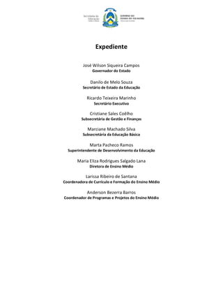 Expediente 

          José Wilson Siqueira Campos 
               Governador do Estado 

              Danilo de Melo Souza 
          Secretário de Estado da Educação 

            Ricardo Teixeira Marinho 
                Secretário Executivo 

              Cristiane Sales Coêlho 
         Subsecretária de Gestão e Finanças 

             Marciane Machado Silva 
          Subsecretária da Educação Básica 

              Marta Pacheco Ramos 
  Superintendente de Desenvolvimento da Educação 

       Maria Eliza Rodrigues Salgado Lana 
              Diretora de Ensino Médio 

            Larissa Ribeiro de Santana 
Coordenadora de Currículo e Formação do Ensino Médio 

            Anderson Bezerra Barros 
Coordenador de Programas e Projetos do Ensino Médio
 
