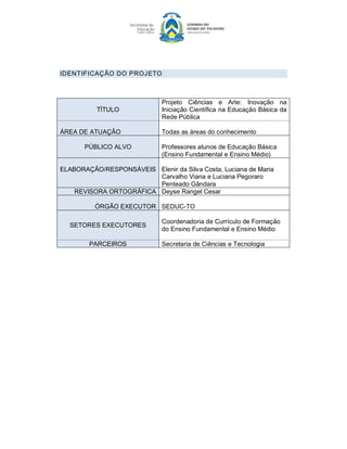IDENTIFICAÇÃO DO PROJETO 



                              Projeto  Ciências  e  Arte:  Inovação  na 
           TÍTULO             Iniciação Científica na Educação Básica da 
                              Rede Pública 

ÁREA DE ATUAÇÂO               Todas as áreas do conhecimento 

       PÚBLICO ALVO           Professores alunos de Educação Básica 
                              (Ensino Fundamental e Ensino Médio) 

ELABORAÇÃO/RESPONSÁVEIS  Elenir da Silva Costa, Luciana de Maria 
                          Carvalho Viana e Luciana Pegoraro 
                          Penteado Gândara 
    REVISORA ORTOGRÁFICA  Deyse Rangel Cesar 

          ÓRGÃO EXECUTOR  SEDUC­TO 

                              Coordenadoria de Currículo de Formação 
  SETORES EXECUTORES 
                              do Ensino Fundamental e Ensino Médio 

        PARCEIROS             Secretaria de Ciências e Tecnologia
 