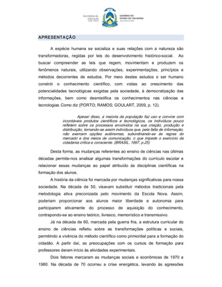 APRESENTA ÇÂ O 

      A  espécie  humana  se  socializa  e  suas  relações  com  a  natureza  são 
transformadoras,  regidas  por  leis  do  desenvolvimento  histórico­social.  Ao 
buscar  compreender  as  leis  que  regem,  movimentam  e  produzem  os 
fenômenos  naturais,  utilizando  observações,  experimentações,  princípios  e 
métodos  decorrentes  de  estudos.  Por  meio  destes  estudos  o  ser  humano 
constrói  o  conhecimento  científico,  com  vistas  ao  crescimento  das 
potencialidades  tecnológicas  exigidas  pela  sociedade,  à  democratização  das 
informações,  bem  como  desmistifica  os  conhecimentos  nas  ciências  e 
tecnologias. Como diz (PORTO; RAMOS; GOULART, 2009, p. 12). 

                       Apesar  disso,  a  maioria  da  população  faz  uso  e  convive  com 
             incontáveis  produtos  científicos  e  tecnológicos,  os  indivíduos  pouco 
             refletem  sobre  os  processos  envolvidos  na  sua  criação,  produção  e 
             distribuição, tornando­se assim indivíduos que, pela falta de informação, 
             não  exercem  opções  autônomas,  subordinando­se  às  regras  do 
             mercado  e  dos  meios  de  comunicação,  o  que  impede  o  exercício  da 
             cidadania crítica e consciente. (BRASIL, 1997, p.25) 

      Desta forma, as mudanças referentes ao ensino de ciências nas últimas 
décadas  permite­nos  analisar  algumas  transformações  do  currículo  escolar  e 
relacionar  essas  mudanças  ao  papel  atribuído  às  disciplinas  científicas  na 
formação dos alunos. 
      A história da ciência foi marcada por mudanças significativas para nossa 
sociedade.  Na  década  de  50,  visavam  substituir  métodos  tradicionais  pela 
metodologia  ativa  preconizada  pelo  movimento  da  Escola  Nova.  Assim, 
poderiam  proporcionar  aos  alunos  maior  liberdade  e  autonomia  para 
participarem  ativamente  do  processo  de  aquisição  do  conhecimento, 
contrapondo­se ao ensino teórico, livresco, memorístico e transmissivo. 
      Já  na década de 60, marcada pela  guerra  fria,  a  estrutura curricular  do 
ensino  de  ciências  refletiu  sobre  as  transformações  políticas  e  sociais, 
permitindo a vivência do método científico como primordial para a formação do 
cidadão.  A  partir  daí,  as  preocupações  com  os  cursos  de  formação  para 
professores deram início às atividades experimentais. 
      Dois  fatores  marcaram  as  mudanças  sociais  e  econômicas  de  1970  a 
1980.  Na  década  de  70  ocorreu  a  crise  energética,  levando  às  agressões
 