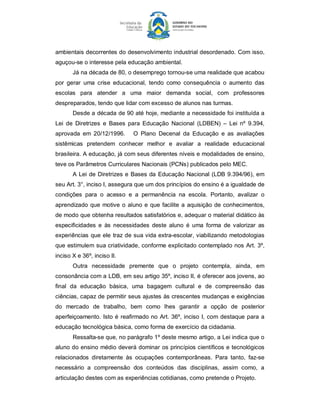 ambientais decorrentes do desenvolvimento industrial desordenado. Com isso, 
aguçou­se o interesse pela educação ambiental. 
       Já na década de 80, o desemprego tornou­se uma realidade que acabou 
por  gerar  uma  crise  educacional,  tendo  como  consequência  o  aumento  das 
escolas  para  atender  a  uma  maior  demanda  social,  com  professores 
despreparados, tendo que lidar com excesso de alunos nas turmas. 
       Desde a década de 90 até hoje, mediante a necessidade foi instituída a 
Lei  de  Diretrizes  e  Bases  para  Educação  Nacional  (LDBEN)  –  Lei  nº  9.394, 
aprovada  em  20/12/1996.       O  Plano  Decenal  da  Educação  e  as  avaliações 
sistêmicas  pretendem  conhecer  melhor  e  avaliar  a  realidade  educacional 
brasileira. A educação, já com seus diferentes níveis e modalidades de ensino, 
teve os Parâmetros Curriculares Nacionais (PCNs) publicados pelo MEC. 
       A  Lei  de Diretrizes  e  Bases  da  Educação Nacional  (LDB  9.394/96), em 
seu Art. 3°, inciso I, assegura que um dos princípios do ensino é a igualdade de 
condições  para  o  acesso  e  a  permanência  na  escola.  Portanto,  avalizar  o 
aprendizado  que  motive  o  aluno  e  que  facilite  a  aquisição  de conhecimentos, 
de modo que obtenha resultados satisfatórios e, adequar o material didático às 
especificidades  e  às  necessidades  deste  aluno  é  uma  forma  de  valorizar  as 
experiências  que  ele  traz de sua vida extra­escolar, viabilizando  metodologias 
que estimulem sua criatividade, conforme explicitado contemplado nos Art. 3º, 
inciso X e 36º, inciso II. 
       Outra  necessidade  premente  que  o  projeto  contempla,  ainda,  em 
consonância com a LDB, em seu artigo 35º, inciso II, é oferecer aos jovens, ao 
final  da  educação  básica,  uma  bagagem  cultural  e  de  compreensão  das 
ciências, capaz de permitir seus ajustes às crescentes mudanças e exigências 
do  mercado  de  trabalho,  bem  como  lhes  garantir  a  opção  de  posterior 
aperfeiçoamento.  Isto é  reafirmado no  Art.  36º, inciso  I,  com  destaque  para  a 
educação tecnológica básica, como forma de exercício da cidadania. 
       Ressalta­se que, no parágrafo 1º deste mesmo artigo, a Lei indica que o 
aluno do ensino médio deverá dominar os princípios científicos e tecnológicos 
relacionados  diretamente  às  ocupações  contemporâneas.  Para  tanto,  faz­se 
necessário  a  compreensão  dos  conteúdos  das  disciplinas,  assim  como,  a 
articulação destes com as experiências cotidianas, como pretende o Projeto.
 