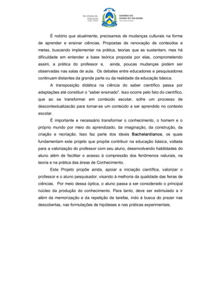 É  notório  que  atualmente,  precisamos  de  mudanças  culturais  na  forma 
de  aprender  e  ensinar  ciências.  Propostas  de  renovação  de  conteúdos  e 
metas,  buscando  implementar  na  prática,  teorias  que  as  sustentam,  mas  há 
dificuldade  em  entender  a  base  teórica  proposta  por  elas,  comprometendo 
assim,  a  prática  do  professor  e,    ainda,  poucas  mudanças  podem  ser 
observadas nas salas de aula.  Os debates entre educadores e pesquisadores 
continuam distantes da grande parte ou da realidade da educação básica. 
       A  transposição  didática  na  ciência  do  saber  científico  passa  por 
adaptações até constituir o “saber ensinado”. Isso ocorre pelo fato do científico, 
que  ao  se  transformar  em  conteúdo  escolar,  sofre  um  processo  de 
descontextualizacão  para  tornar­se  um  conteúdo  a  ser  aprendido  no  contexto 
escolar. 
       É  importante  e  necessário  transformar  o  conhecimento,  o  homem  e  o 
próprio  mundo  por  meio  do  aprendizado,  da  imaginação,  da  construção,  da 
criação  e  recriação.  Isso  faz  parte  dos  ideais  Bachelardianos,  os  quais 
fundamentam  este  projeto  que  propõe contribuir  na  educação  básica,  voltada 
para a valorização do professor com seu aluno, desenvolvendo habilidades do 
aluno  além  de  facilitar  o  acesso  à  compressão  dos  fenômenos  naturais,  na 
teoria e na prática das áreas de Conhecimento. 
       Este  Projeto  propõe  ainda,  apoiar  a  iniciação  científica,  valorizar  o 
professor e o aluno pesquisador, visando à melhoria da qualidade das feiras de 
ciências.  Por  meio  dessa  óptica, o  aluno  passa  a ser considerado o principal 
núcleo  da  produção  do  conhecimento.  Para  tanto,  deve  ser  estimulado  a  ir 
além  da  memorização  e  da  repetição  de  tarefas,  indo  à  busca  do  prazer  nas 
descobertas, nas formulações de hipóteses e nas práticas experimentais.
 