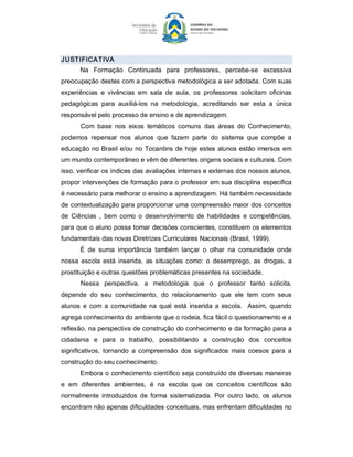 J USTIFICATIVA 
       Na  Formação  Continuada  para  professores,  percebe­se  excessiva 
preocupação destes com a perspectiva metodológica a ser adotada. Com suas 
experiências  e  vivências  em  sala  de  aula,  os  professores  solicitam  oficinas 
pedagógicas  para  auxiliá­los  na  metodologia,  acreditando  ser  esta  a  única 
responsável pelo processo de ensino e de aprendizagem. 
       Com  base  nos  eixos  temáticos  comuns  das  áreas  do  Conhecimento, 
podemos  repensar  nos  alunos  que  fazem  parte  do  sistema  que  compõe  a 
educação no Brasil e/ou no Tocantins de hoje estes alunos estão imersos  em 
um mundo contemporâneo e vêm de diferentes origens sociais e culturais. Com 
isso, verificar os índices das avaliações internas e externas dos nossos alunos, 
propor intervenções de formação para o professor em sua disciplina especifica 
é necessário para melhorar o ensino a aprendizagem. Há também necessidade 
de contextualização para proporcionar uma compreensão maior dos conceitos 
de  Ciências  ,  bem  como  o  desenvolvimento  de  habilidades  e  competências, 
para que o aluno possa tomar decisões conscientes, constituem os elementos 
fundamentais das novas Diretrizes Curriculares Nacionais (Brasil, 1999). 
       É  de  suma  importância  também  lançar  o  olhar  na  comunidade  onde 
nossa  escola  está  inserida,  as  situações  como:  o  desemprego,  as  drogas,  a 
prostituição e outras questões problemáticas presentes na sociedade. 
       Nessa  perspectiva,  a  metodologia  que  o  professor  tanto  solicita, 
depende  do  seu  conhecimento,  do  relacionamento  que  ele  tem  com  seus 
alunos  e  com  a  comunidade  na  qual  está  inserida  a  escola.    Assim,  quando 
agrega conhecimento do ambiente que o rodeia, fica fácil o questionamento e a 
reflexão, na perspectiva de construção do conhecimento e da formação para a 
cidadania  e  para  o  trabalho,  possibilitando  a  construção  dos  conceitos 
significativos,  tornando  a  compreensão  dos  significados  mais  coesos  para  a 
construção do seu conhecimento. 
       Embora o conhecimento científico seja construído de diversas maneiras 
e  em  diferentes  ambientes,  é  na  escola  que  os  conceitos  científicos  são 
normalmente  introduzidos  de  forma  sistematizada.  Por  outro  lado,  os  alunos 
encontram não apenas dificuldades conceituais, mas enfrentam dificuldades no
 