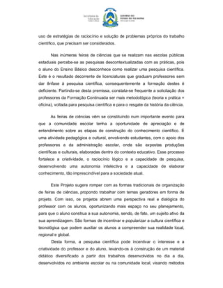 uso  de  estratégias  de  raciocínio  e  solução  de  problemas  próprios  do  trabalho 
científico, que precisam ser considerados. 

       Nas  inúmeras  feiras  de  ciências  que  se  realizam  nas  escolas  públicas 
estaduais percebe­se  as pesquisas  descontextualizadas com  as práticas, pois 
o  aluno  do  Ensino  Básico  desconhece  como  realizar  uma  pesquisa  científica. 
Este  é  o  resultado  decorrente  de  licenciaturas  que  graduam  professores  sem 
dar  ênfase  à  pesquisa  científica,  consequentemente  a  formação  destes  é 
deficiente. Partindo­se desta premissa, constata­se frequente a solicitação dos 
professores da Formação Continuada ser mais metodológica (teoria x prática = 
oficina), voltada para pesquisa científica e para o resgate da história da ciência. 

       As  feiras  de  ciências  vêm  se  constituindo  num  importante  evento  para 
que  a  comunidade  escolar  tenha  a  oportunidade  de  apreciação  e  de 
entendimento  sobre  as  etapas  de  construção  do  conhecimento  científico.  É 
uma atividade pedagógica e cultural, envolvendo estudantes, com o apoio dos 
professores  e  da  administração  escolar,  onde  são  expostas  produções 
científicas e culturais, elaboradas dentro do contexto educativo. Esse processo 
fortalece  a  criatividade,  o  raciocínio  lógico  e  a  capacidade  de  pesquisa, 
desenvolvendo  uma  autonomia  intelectiva  e  a  capacidade  de  elaborar 
conhecimento, tão imprescindível para a sociedade atual. 

       Este  Projeto sugere  romper  com  as  formas  tradicionais  de  organização 
de  feiras  de  ciências, propondo  trabalhar  com  temas  geradores  em  forma  de 
projeto.  Com  isso,  os  projetos  abrem  uma  perspectiva  real  e  dialógica  do 
professor  com  os  alunos,  oportunizando  mais  espaço  no  seu  planejamento, 
para que o aluno construa a sua autonomia, sendo, de fato, um sujeito ativo da 
sua aprendizagem. São formas de incentivar e popularizar a cultura científica e 
tecnológica  que  podem  auxiliar  os  alunos  a  compreender  sua realidade  local, 
regional e global. 
       Desta  forma,  a  pesquisa  científica  pode  incentivar  o  interesse  e  a 
criatividade  do  professor  e  do  aluno,  levando­os  à construção  de um  material 
didático  diversificado  a  partir  dos  trabalhos  desenvolvidos  no  dia  a  dia, 
desenvolvidos  no ambiente  escolar  ou  na comunidade  local, visando  métodos
 