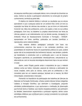 de pesquisa científica para a educação básica, com a intenção de dinamizar as 
aulas,  motivar  os  alunos  a  participarem  ativamente  na  construção  do  próprio 
conhecimento, sentindo­se parte dele. 
       O  objetivo  do  material  didático  é  articular  os  resultados  que  os  alunos 
aprenderam  e  que  a  pesquisa  possa  ter  um  produto  final,  como  um  livro  ou 
exposição nas  feiras  de ciências  das  escolas  e,  que  se  torne um instrumento 
funcional  nas  mãos  dos  professores,  como  uma  opção  a  mais  na sua  prática 
pedagógica.  Com  isso,  os  trabalhos  ou  projetos  desenvolvidos  nas  feiras  de 
ciências  passam  a  ser  sistematizados  com  as  demais  escolas,  divulgados  no 
Ambiente  Virtual  de  Assessoramento  Curricular  e  Formação  ­  AVACeF, 
apresentados  em  feiras  científica,  publicados  em  revistas  científicas  e 
reproduzidos como material didático. 
       Todo  material  didático  pedagógico  produzido  com  base  nos 
conhecimentos  empíricos  dos  alunos  e  nos  conteúdos  científicos,  com 
possibilidade de transformar teoria em experimentos práticos os quais, poderá 
ajudar não só na compreensão dos fenômenos naturais, mas também, poderão 
ser  trabalhados  e  construídos  com  a  contribuição  para  o  uso  de  diversas 
linguagens  apontando  as  possibilidades  interdisciplinares,  articulando­se  ou 
alternando­se, com os recursos tecnológicos disponíveis hoje e os que venham 
a surgir. 
       Assim,  neste  Projeto  guarda  ainda  a  expectativa  de  que  o  material 
didático  venha  ser  lúdico,  motivador,  passível  de  releituras  e  estimulador  de 
novas  criações,  tanto  para  os  alunos,  como  para  os  professores  e  não 
concebido  para  ser  um  material  estanque,  fechado  em  si  mesmo,  de  difícil 
interpretação, compreensão e manuseio. 
       Pensando na importância da participação dos trabalhos de Ciências da 
Natureza na Formação Continuada, a Seduc poderá oferecer temas instigantes 
voltados  à  Iniciação  Científica,  que  estimulem  a  investigação,  propondo 
atividades  problematizadoras  e  que  oportunizem  a  realização  de  observação 
que formule teoria e hipótese, que resolva situações­problema, que participem 
de  debates,  desenvolvam  experimentos  e  produzam  registros,  dentre  outras 
estratégias didáticas que contribuam para o avanço consistente na construção 
de conhecimentos.
 