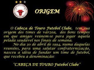 ORIGEMO Cabeça de Touro Futebol Clube,  tem sua origem dos times de várzea,  dos bons tempos em que amigos reúnem-se para jogar aquela pelada saudável nos finais de semana.	No dia 30 de abril de 1994, numa daquelas reuniões, para uma salutar confraternização, nasceu a idéia de fundar um time de futebol,  que recebeu a denominação:“CABEÇA DE TOURO Futebol Clube”
