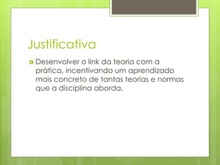 Justificativa
 Desenvolver o link da teoria com a
prática, incentivando um aprendizado
mais concreto de tantas teorias e normas
que a disciplina aborda.
 