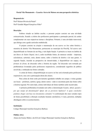 Portal Vila Monumento – Cacaria e Serra do Matoso em uma perspectiva histórica


Responsáveis:
Profª Helena Oliveira de Paula*
Profº Geraldo Miguel Gonçalves Filho*


Descrição:
        Embora situado no âmbito escolar, o presente projeto consiste em uma atividade
extracurricular, ficando a critério dos professores participantes a pontuação parcial, de caráter
complementar em suas respectivas turmas e disciplinas. Portanto, é uma atividade transversal,
que dialoga com a grade curricular estabelecida.
        O projeto consiste na criação e manutenção de um acervo on line sobre história e
memória do distrito Vila Monumento, pertencente ao município de Piraí-Rj. Tal acervo será
disponibilizado no formato de um blog, e terá dupla função: A primeira se insere no âmbito de
um Banco de Dados Digital, isto é, serão recolhidas fontes, de natureza variada – impressas,
eclesiásticas, cartoriais, orais, dentre outras, sobre a história do distrito e de suas gentes. A
segunda função, inserida na perspectiva da interatividade, é disponibilizar um espaço, no
formato de fórum, de discussão sobre a história da região. Tal discussão será norteada por
problemáticas levantadas pelos professores responsáveis, considerando sugestões do público
envolvido, e embasada nas fontes coletadas.
        A coleta de fontes e disponibilização no acervo on line será orientada pelos professores
responsáveis, mas com a participação direta dos alunos.
        Para coleta de fonte serão previamente agendados trabalho em campo e visitas guiadas
aos locais – prefeitura, cartório, igreja, dentre outros - onde se encontram parte das fontes sobre
a história regional. Por outro lado, coletas individuais de fontes também serão incentivadas.
        A primeira problemática levantada será sobre a denominação Cacaria. Afinal, quando e
por que surgiu tal denominação? Quais são as prováveis hipóteses? A quais conclusões
podemos chegar com base nos documentos coletados? A confrontação dos mais variados tipos
de fontes possibilitará a obtenção resultados bastante satisfatórios. E mais, permitirá, múltiplas
abordagens sobre os acontecimentos.


Instituição:
Colégio Municipal Aurelino Gonçalves Barbosa


Público Alvo:
Alunos do Ensino Médio e da EJA do Colégio Municipal Aurelino Gonçalves Barbosa.


                                                                                                 2
 