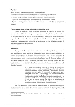 Objetivos:
- Criar um Banco de Dados Digital sobre a história da região.
- Estimular os estudantes a conhecer a trajetória dos lugares e regiões onde vivem.
- Desvendar as representações sobre a região presentes nos discursos analisados
- Articular os processos localizados regionalmente com acontecimentos globais
- Propiciar a participação dos alunos em todas as etapas da construção do conhecimento
histórico.


Temáticas a serem investigadas ao longo da execução do projeto:
         Dentre as temáticas a serem levantadas se inserem: A formação do distrito, seus
primeiros núcleos habitacionais; Os processos que levaram a chegada dos moradores ao local;
As formas de ocupação do local; A formação geológica e geográfica da região; Movimentos
migratórios; As representações sobre a região; As realidades de longa duração, sejam físicas ou
simbólicas, e seus elementos indicativos de permanências e sobrevivências seculares; Os
espaços de sociabilidade; Religiosidade.


Justificativa:
         A importância do presente projeto se insere na renovada importância que o regional
vem adquirindo nos atuais tempos de globalização. Frente aos avanços do capitalismo, no
contexto de globalização, as fronteiras parecem se esvair – com o intenso intercâmbio de
informações e mercados, - entretanto, o regional ganha um lugar de destaque. A busca pela
preservação da memória traduz a necessidade de se buscar algum legado do passado. Sem estas
referências tudo se torna transitório. Os referenciais são importantes elementos aglutinadores de
identidade regionais.
                             “ ... o planeta não caminha no sentido de ser libertado das originalidades
                             regionais e locais. É verdade que a globalização afeta cada quilômetro
                             quadrado da superfície terrestre, aumentando a pressão sobre as culturas
                             regionais e sobre as regiões. A compreensão do espaço-tempo que a
                             globalização produz tem o efeito de tornar cada canto do mundo muito
                             parecido com os demais, porque difunde os mesmos valores e
                             comportamentos, torna as comunicações instantâneas, dá visibilidade a um
                             conjunto restrito de marcas, sons e imagens (...) Mas, também é verdade que
                             ela faz isso de maneira desigual. Os impactos da globalização não
                             desencadeiam processos iguais no Brasil e na China, no interior mineiro ou
                             na metrópole paulista. Enfim, o regional continua importante.”1

         Em Vila Monumento não há centro de memória, museu, ou qualquer outra espécie de
arquivo sistematizado. Aí se torna fundamental um empreendimento de tal envergadura, sendo


1
 LOBATO, Martins Marcos. História Regional. In: PINSKY, Carla Bassanezi. Novos Temas em Sala de Aula. São Paulo:
Contexto, 2009, p 138.

                                                                                                              3
 