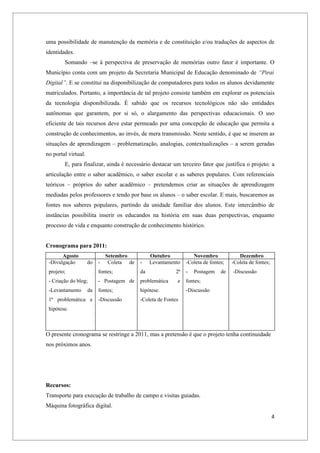 uma possibilidade de manutenção da memória e de constituição e/ou traduções de aspectos de
identidades.
        Somando –se à perspectiva de preservação de memórias outro fator é importante. O
Município conta com um projeto da Secretaria Municipal de Educação denominado de “Piraí
Digital”. E se constitui na disponibilização de computadores para todos os alunos devidamente
matriculados. Portanto, a importância de tal projeto consiste também em explorar os potenciais
da tecnologia disponibilizada. É sabido que os recursos tecnológicos não são entidades
autônomas que garantem, por si só, o alargamento das perspectivas educacionais. O uso
eficiente de tais recursos deve estar permeado por uma concepção de educação que permita a
construção de conhecimentos, ao invés, de mera transmissão. Neste sentido, é que se inserem as
situações de aprendizagem – problematização, analogias, contextualizações – a serem geradas
no portal virtual.
        E, para finalizar, ainda é necessário destacar um terceiro fator que justifica o projeto: a
articulação entre o saber acadêmico, o saber escolar e as saberes populares. Com referenciais
teóricos – próprios do saber acadêmico – pretendemos criar as situações de aprendizagem
mediadas pelos professores e tendo por base os alunos – o saber escolar. E mais, buscaremos as
fontes nos saberes populares, partindo da unidade familiar dos alunos. Este intercâmbio de
instâncias possibilita inserir os educandos na história em suas duas perspectivas, enquanto
processo de vida e enquanto construção de conhecimento histórico.


Cronograma para 2011:
       Agosto                 Setembro          Outubro            Novembro             Dezembro
 -Divulgação         do   -    Coleta de   -    Levantamento    -Coleta de fontes;   -Coleta de fontes;
 projeto;                 fontes;          da              2ª   -   Postagem    de   -Discussão
 - Criação do blog;       - Postagem de    problemática    e    fontes;
 -Levantamento       da   fontes;          hipótese.            -Discussão
 1ª problemática e        -Discussão       -Coleta de Fontes
 hipótese.



O presente cronograma se restringe a 2011, mas a pretensão é que o projeto tenha continuidade
nos próximos anos.




Recursos:
Transporte para execução de trabalho de campo e visitas guiadas.
Máquina fotográfica digital.
                                                                                                          4
 