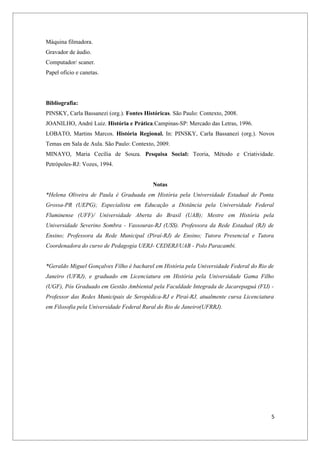 Máquina filmadora.
Gravador de áudio.
Computador/ scaner.
Papel ofício e canetas.




Bibliografia:
PINSKY, Carla Bassanezi (org.). Fontes Históricas. São Paulo: Contexto, 2008.
JOANILHO, André Luiz. História e Prática.Campinas-SP: Mercado das Letras, 1996.
LOBATO, Martins Marcos. História Regional. In: PINSKY, Carla Bassanezi (org.). Novos
Temas em Sala de Aula. São Paulo: Contexto, 2009.
MINAYO, Maria Cecília de Souza. Pesquisa Social: Teoria, Método e Criatividade.
Petrópoles-RJ: Vozes, 1994.


                                          Notas
*Helena Oliveira de Paula é Graduada em História pela Universidade Estadual de Ponta
Grossa-PR (UEPG); Especialista em Educação a Distância pela Universidade Federal
Fluminense (UFF)/ Universidade Aberta do Brasil (UAB); Mestre em História pela
Universidade Severino Sombra - Vassouras-RJ (USS). Professora da Rede Estadual (RJ) de
Ensino; Professora da Rede Municipal (Piraí-RJ) de Ensino; Tutora Presencial e Tutora
Coordenadora do curso de Pedagogia UERJ- CEDERJ/UAB - Polo Paracambi.


*Geraldo Miguel Gonçalves Filho é bacharel em História pela Universidade Federal do Rio de
Janeiro (UFRJ), e graduado em Licenciatura em História pela Universidade Gama Filho
(UGF), Pós Graduado em Gestão Ambiental pela Faculdade Integrada de Jacarepaguá (FIJ) -
Professor das Redes Municipais de Seropédica-RJ e Piraí-RJ, atualmente cursa Licenciatura
em Filosofia pela Universidade Federal Rural do Rio de Janeiro(UFRRJ).




                                                                                         5
 