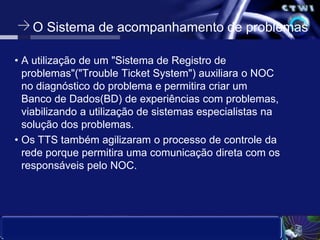 O Sistema de acompanhamento de problemasA utilização de um "Sistema de Registro de problemas"("Trouble Ticket System") auxiliara o NOC no diagnóstico do problema e permitira criar um Banco de Dados(BD) de experiências com problemas, viabilizando a utilização de sistemas especialistas na      solução dos problemas. Os TTS também agilizaram o processo de controle da rede porque permitira uma comunicação direta com os responsáveis pelo NOC.