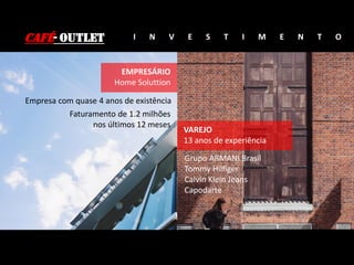 CAFÉ- OUTLET I N V E S T I M E N T O
EMPRESÁRIO
Home Soluttion
Empresa com quase 4 anos de existência
Faturamento de 1.2 milhões
nos últimos 12 meses
Grupo ARMANI Brasil
Tommy Hilfiger
Calvin Klein Jeans
Capodarte
VAREJO
13 anos de experiência
 